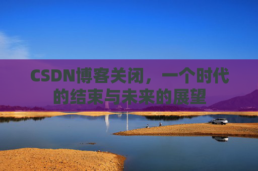 CSDN博客关闭，一个时代的结束与未来的展望